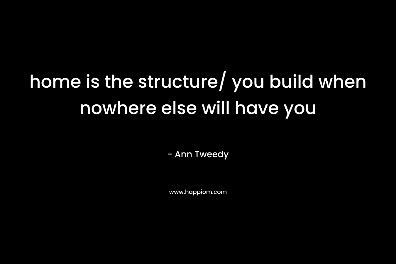 home is the structure/ you build when nowhere else will have you – Ann  Tweedy
