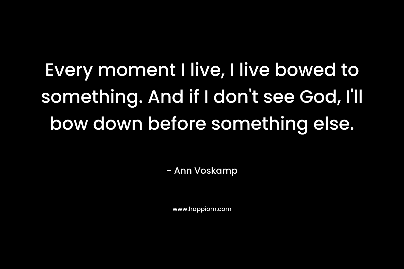 Every moment I live, I live bowed to something. And if I don’t see God, I’ll bow down before something else. – Ann Voskamp