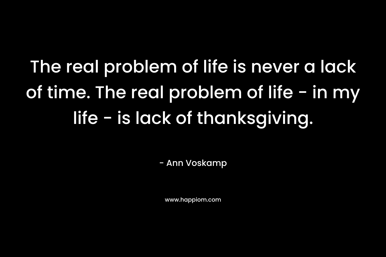 The real problem of life is never a lack of time. The real problem of life – in my life – is lack of thanksgiving. – Ann Voskamp