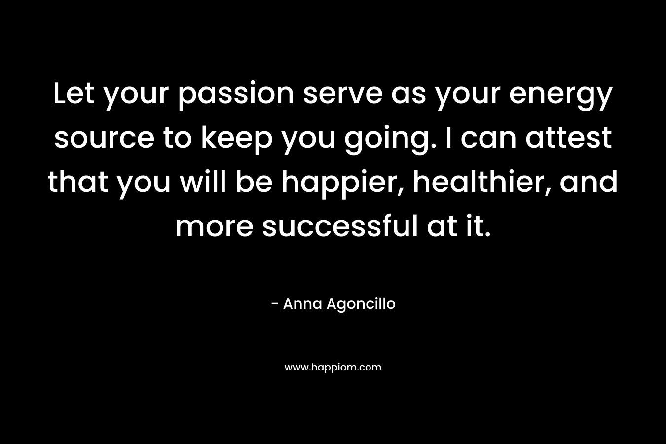 Let your passion serve as your energy source to keep you going. I can attest that you will be happier, healthier, and more successful at it. – Anna Agoncillo