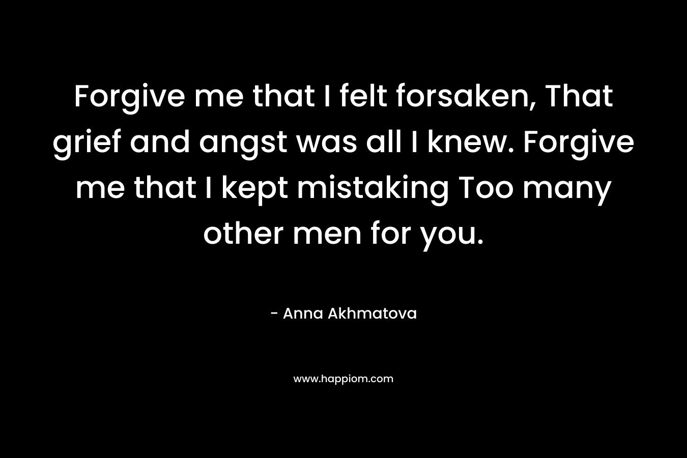 Forgive me that I felt forsaken, That grief and angst was all I knew. Forgive me that I kept mistaking Too many other men for you.
