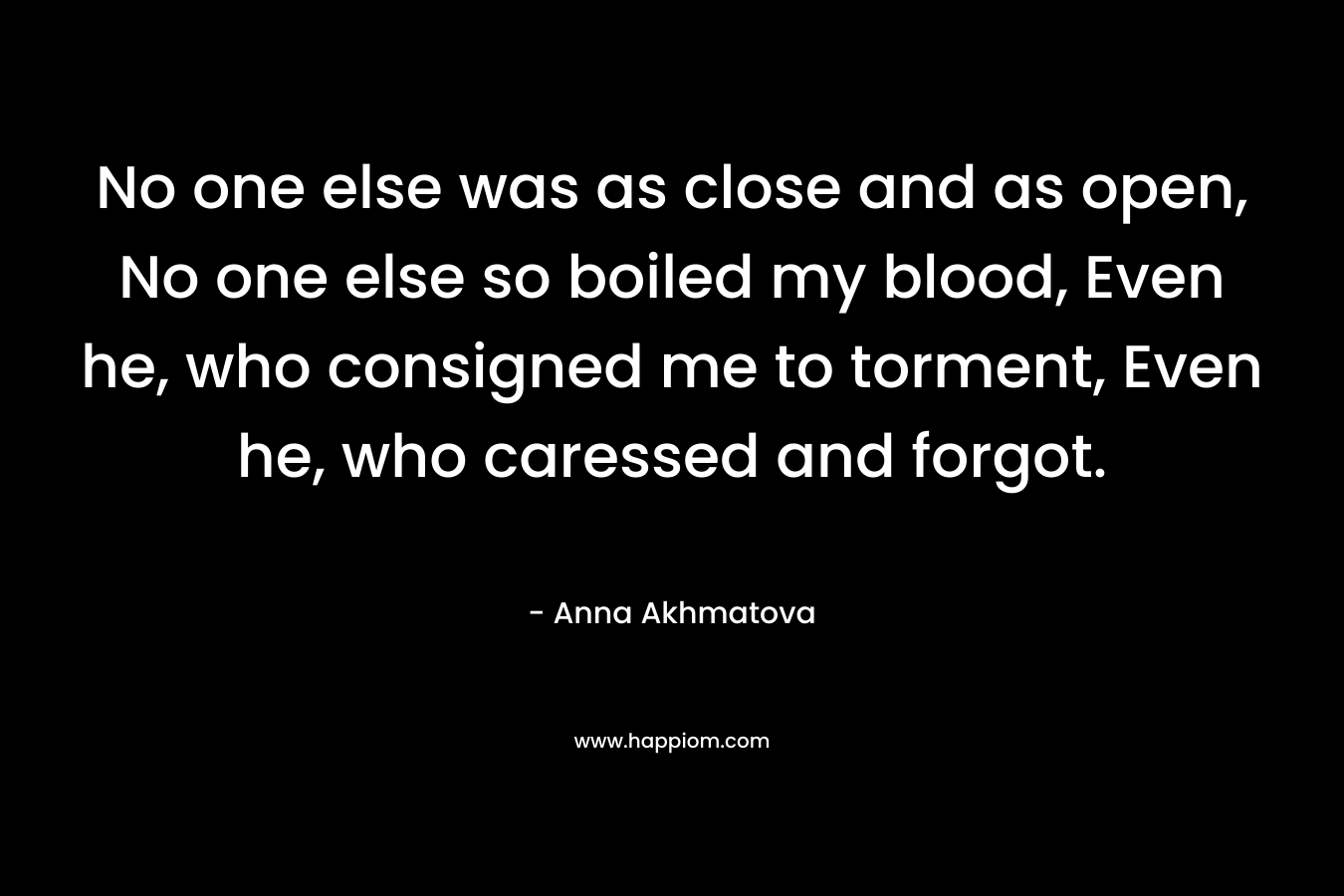 No one else was as close and as open, No one else so boiled my blood, Even he, who consigned me to torment, Even he, who caressed and forgot. – Anna Akhmatova