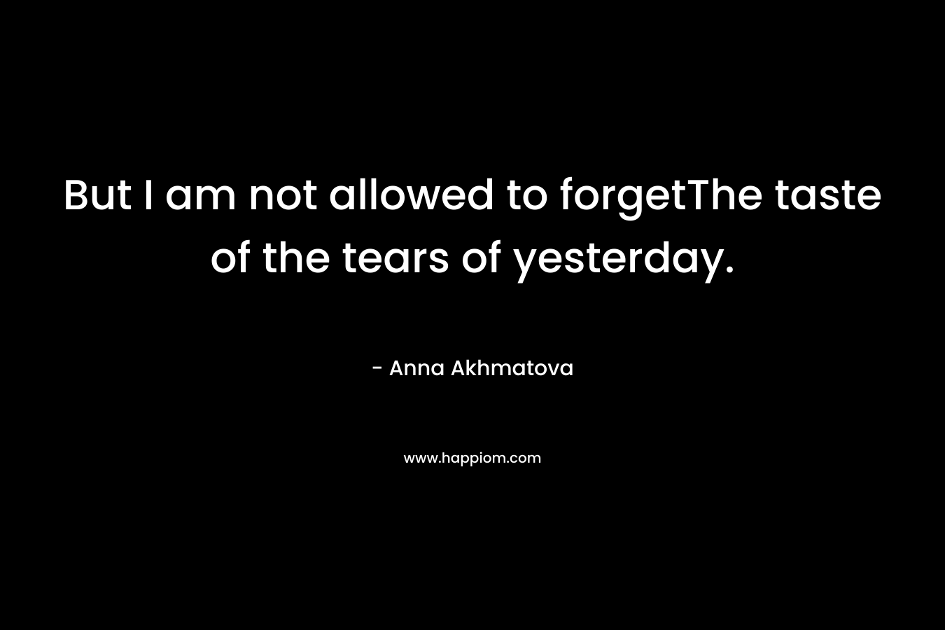 But I am not allowed to forgetThe taste of the tears of yesterday. – Anna Akhmatova