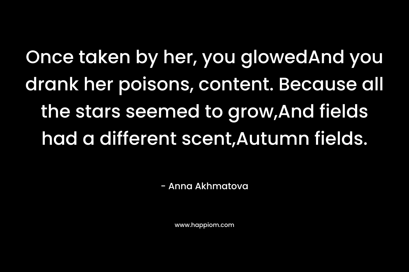 Once taken by her, you glowedAnd you drank her poisons, content. Because all the stars seemed to grow,And fields had a different scent,Autumn fields.