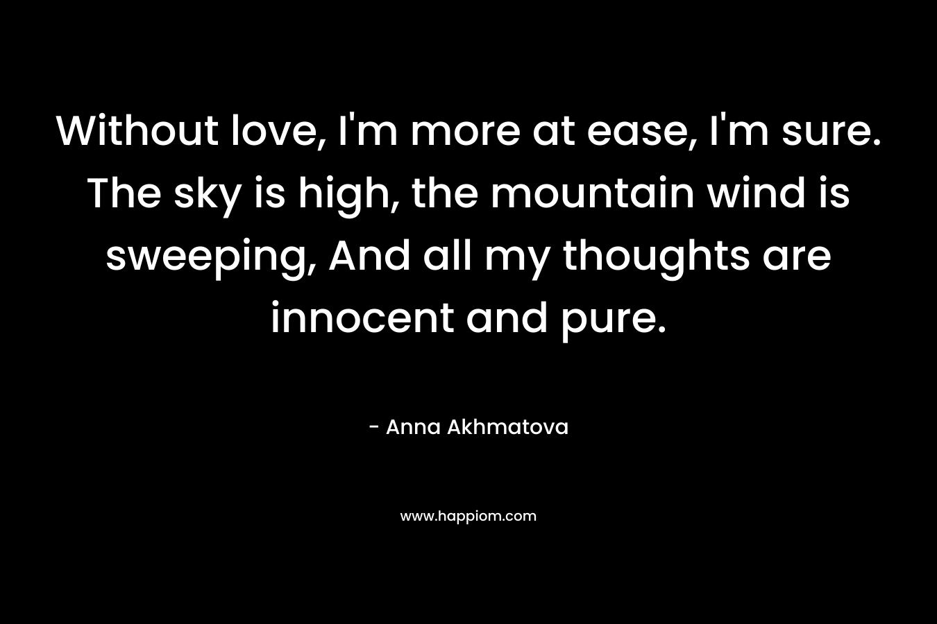 Without love, I’m more at ease, I’m sure. The sky is high, the mountain wind is sweeping, And all my thoughts are innocent and pure. – Anna Akhmatova