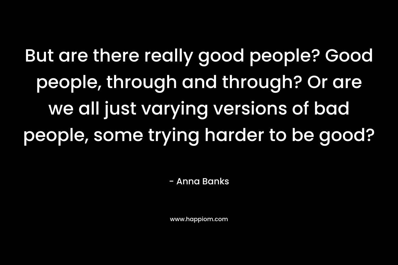 But are there really good people? Good people, through and through? Or are we all just varying versions of bad people, some trying harder to be good? – Anna Banks