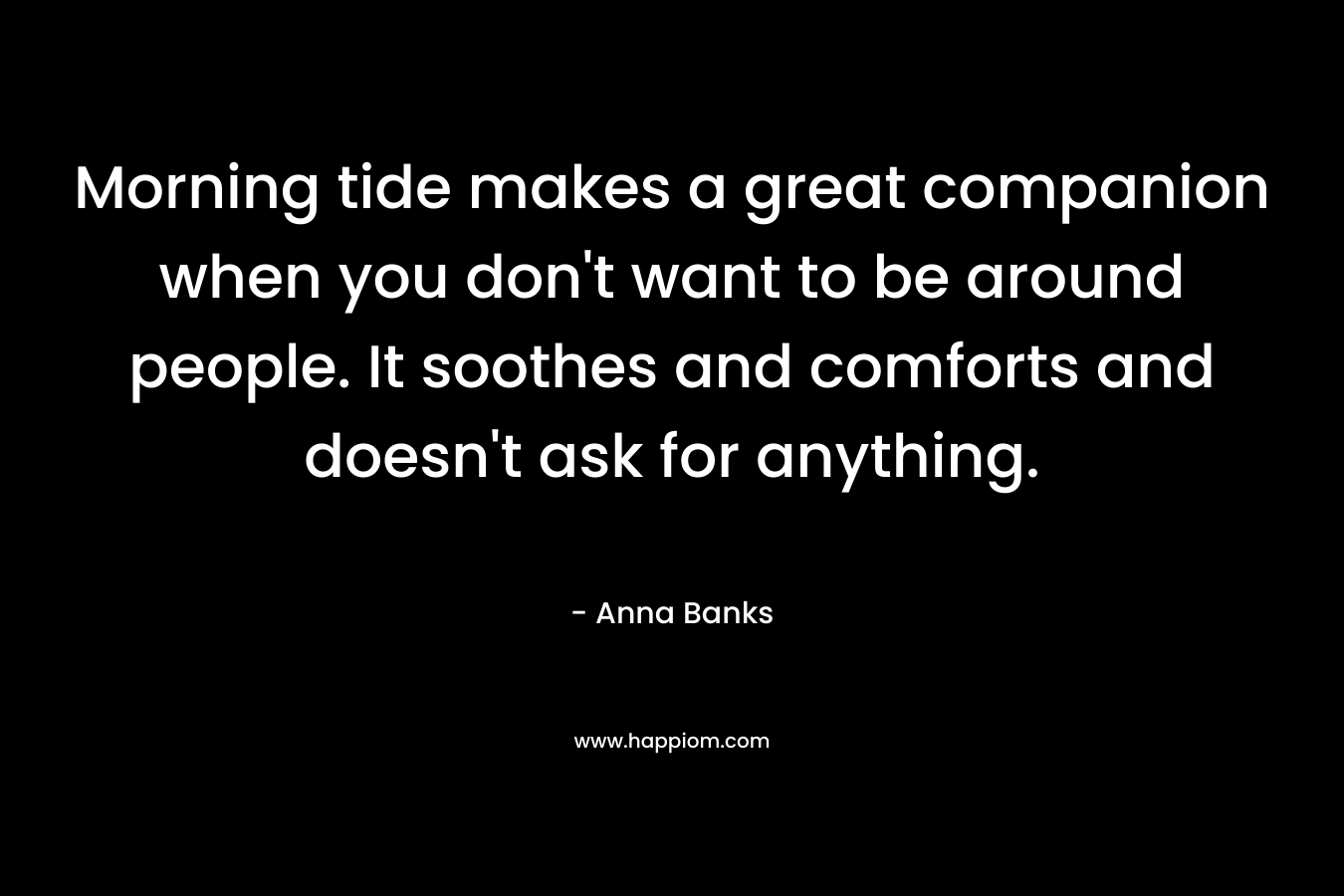 Morning tide makes a great companion when you don’t want to be around people. It soothes and comforts and doesn’t ask for anything. – Anna Banks