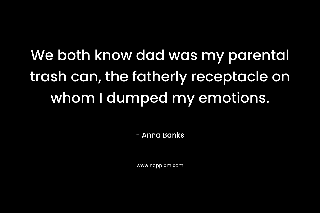 We both know dad was my parental trash can, the fatherly receptacle on whom I dumped my emotions. – Anna Banks
