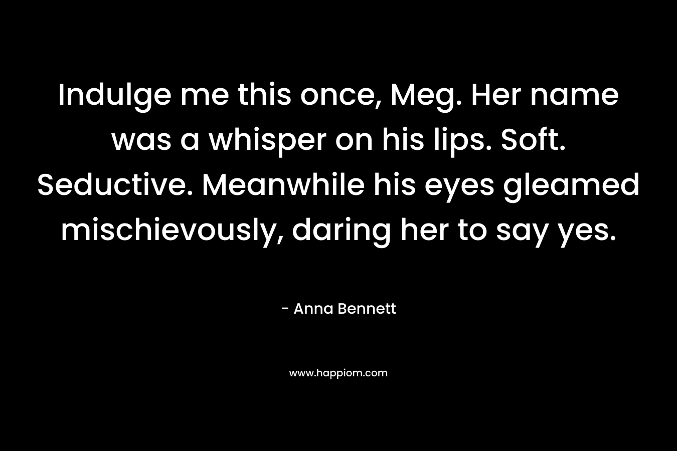 Indulge me this once, Meg. Her name was a whisper on his lips. Soft. Seductive. Meanwhile his eyes gleamed mischievously, daring her to say yes. – Anna  Bennett
