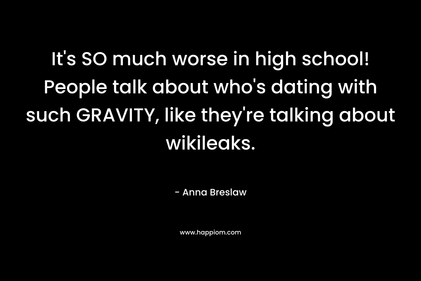 It’s SO much worse in high school! People talk about who’s dating with such GRAVITY, like they’re talking about wikileaks. – Anna Breslaw