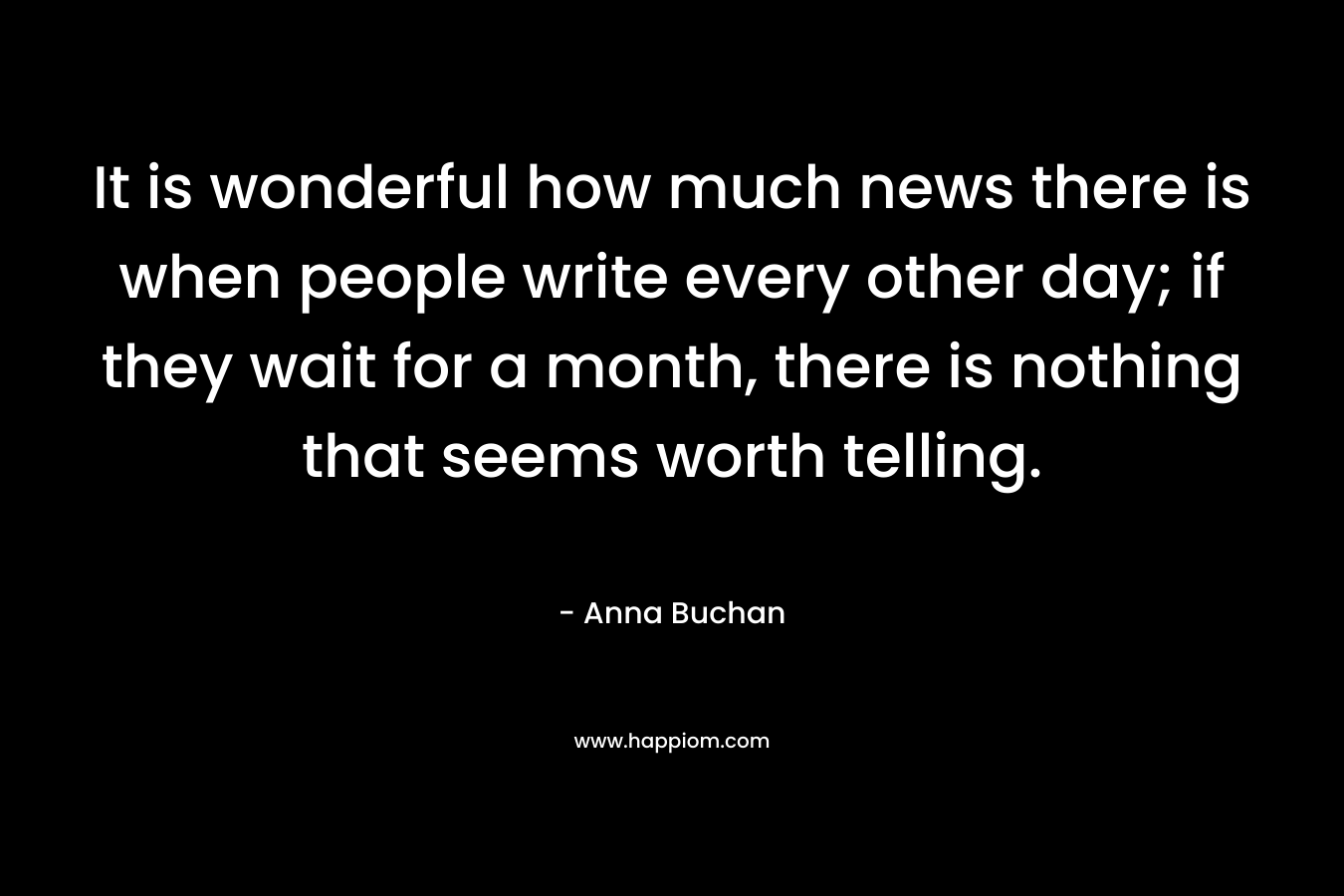It is wonderful how much news there is when people write every other day; if they wait for a month, there is nothing that seems worth telling. – Anna Buchan