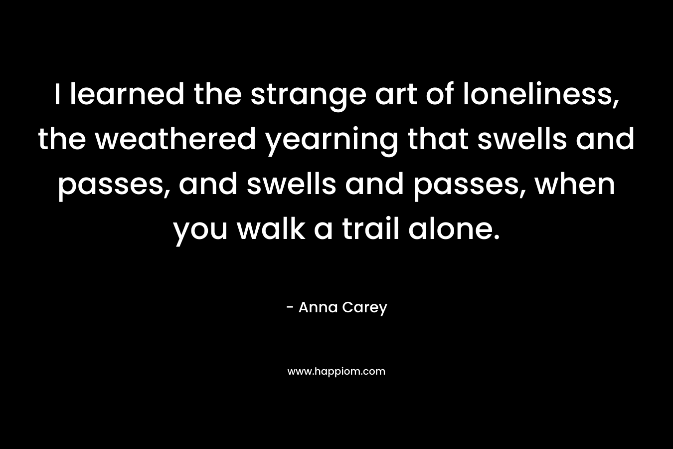 I learned the strange art of loneliness, the weathered yearning that swells and passes, and swells and passes, when you walk a trail alone. – Anna Carey