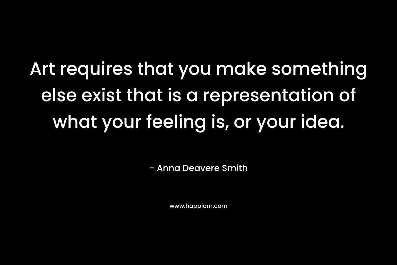 Art requires that you make something else exist that is a representation of what your feeling is, or your idea. – Anna Deavere Smith
