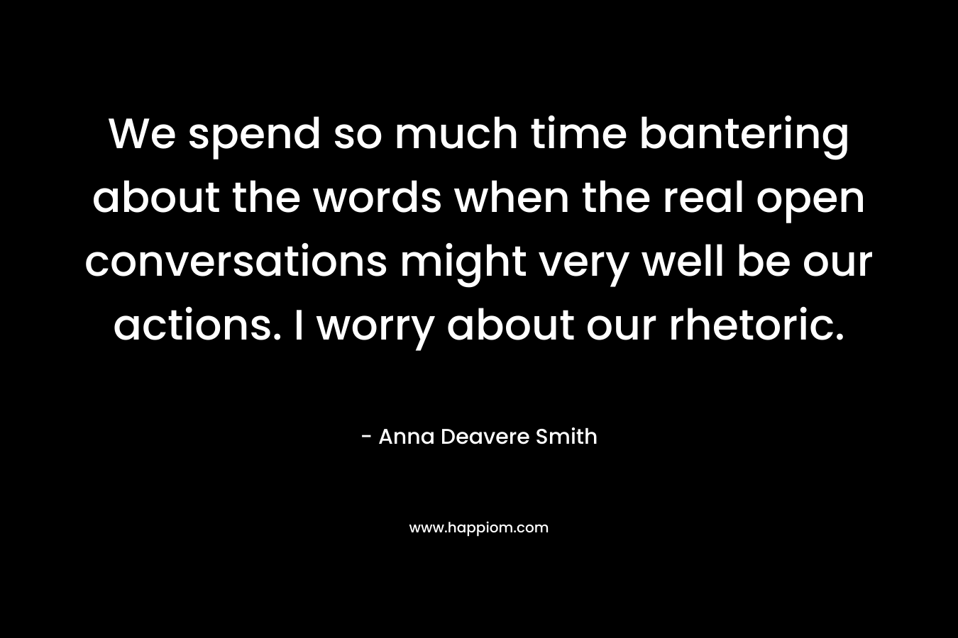 We spend so much time bantering about the words when the real open conversations might very well be our actions. I worry about our rhetoric. – Anna Deavere Smith
