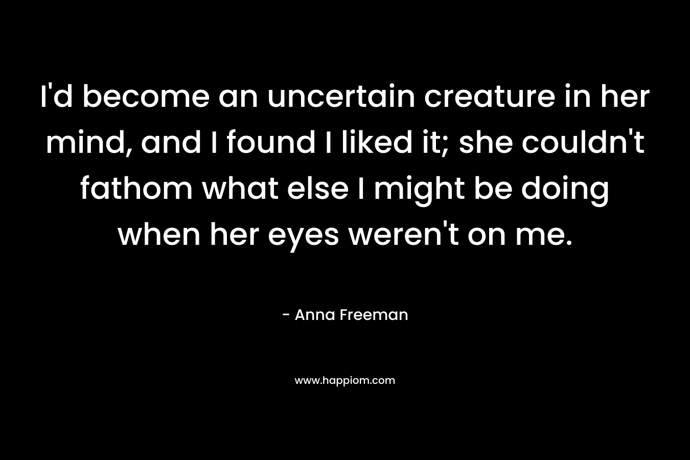 I’d become an uncertain creature in her mind, and I found I liked it; she couldn’t fathom what else I might be doing when her eyes weren’t on me. – Anna Freeman