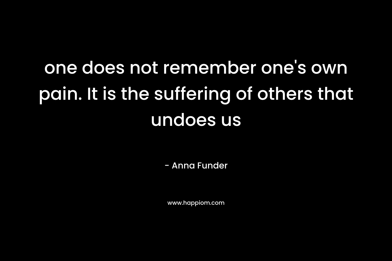 one does not remember one's own pain. It is the suffering of others that undoes us
