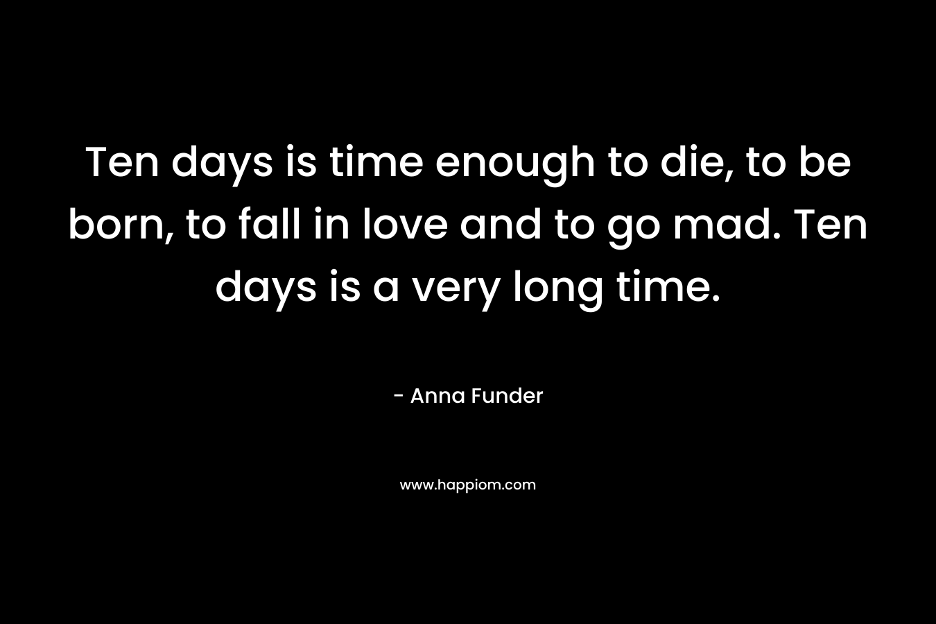 Ten days is time enough to die, to be born, to fall in love and to go mad. Ten days is a very long time. – Anna Funder