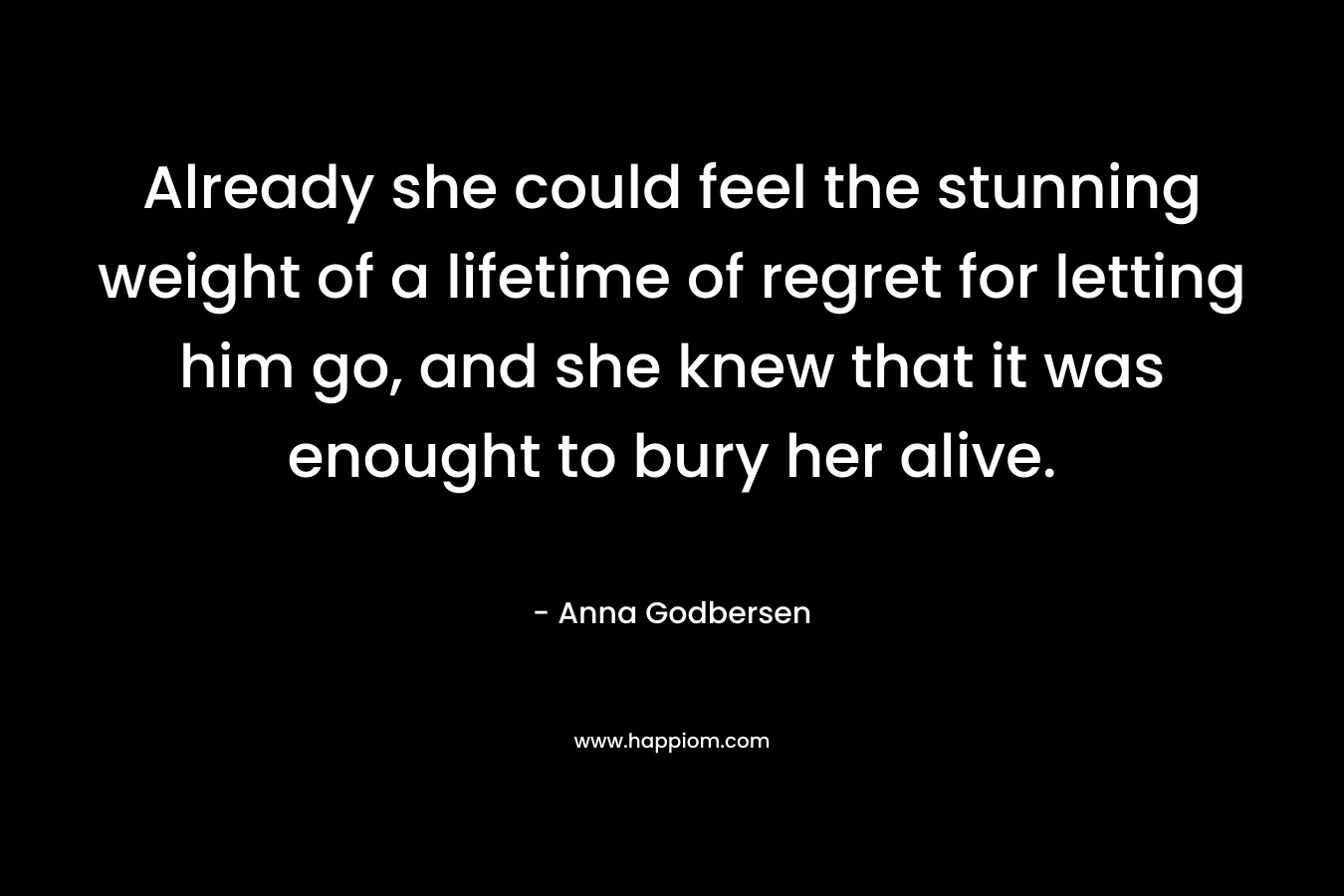 Already she could feel the stunning weight of a lifetime of regret for letting him go, and she knew that it was enought to bury her alive. – Anna Godbersen