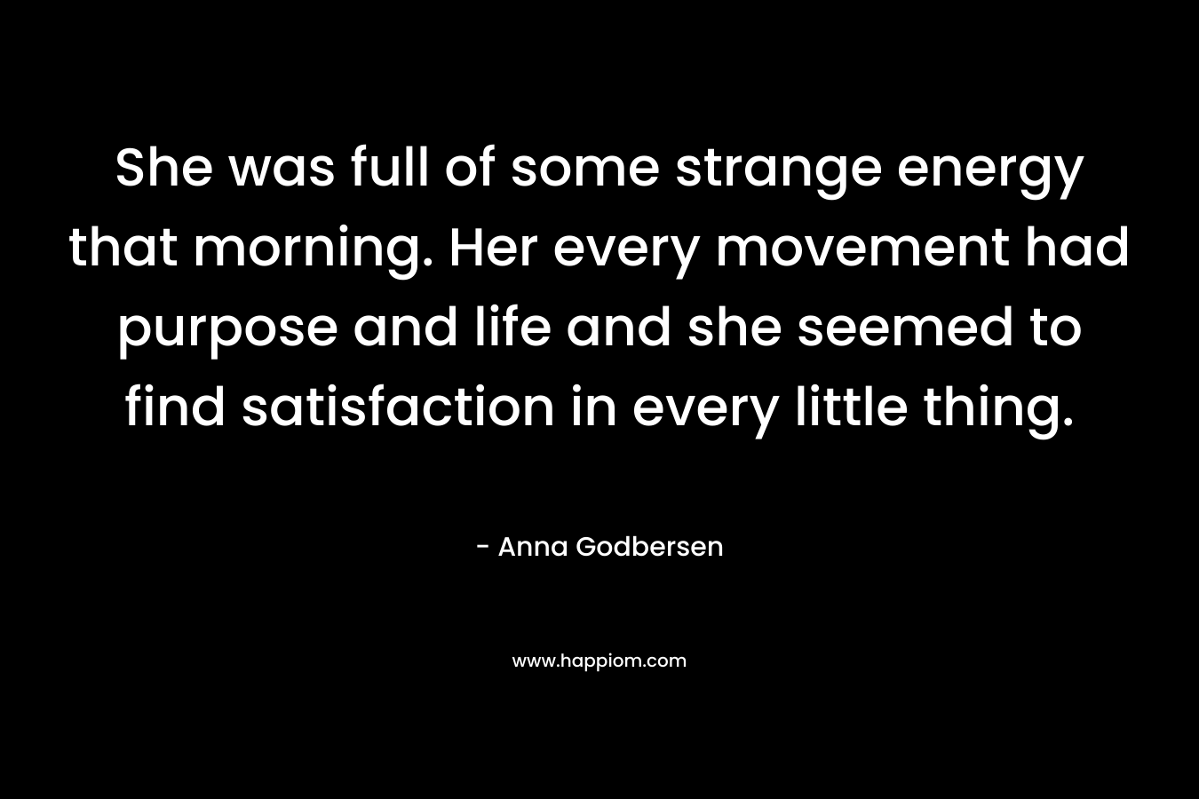 She was full of some strange energy that morning. Her every movement had purpose and life and she seemed to find satisfaction in every little thing. – Anna Godbersen