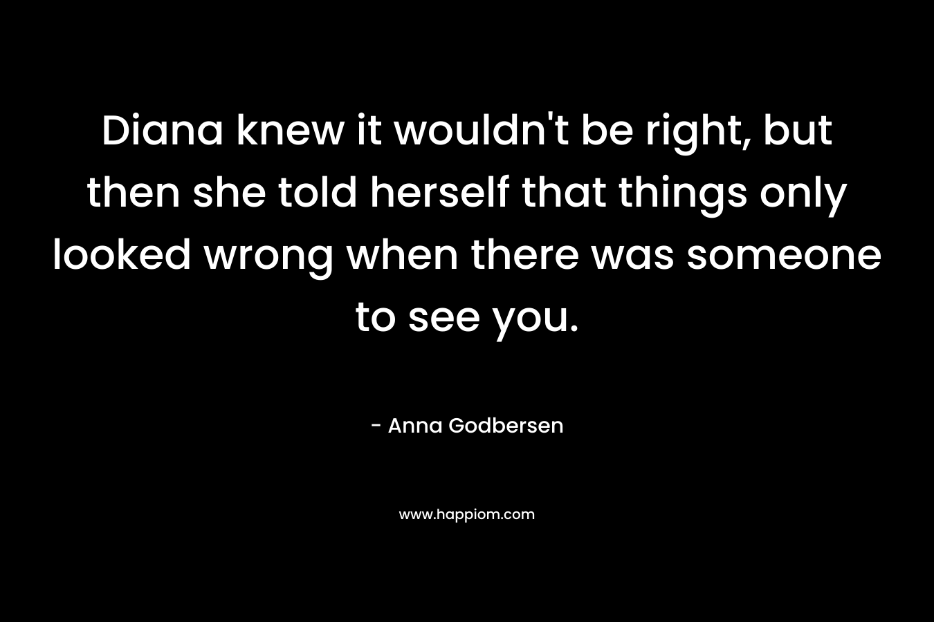 Diana knew it wouldn’t be right, but then she told herself that things only looked wrong when there was someone to see you. – Anna Godbersen