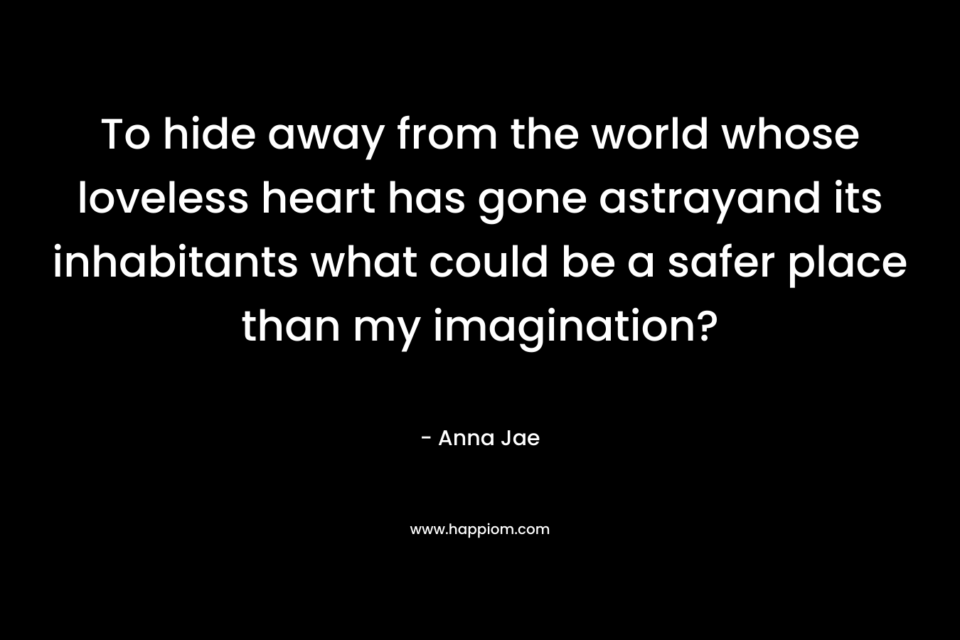 To hide away from the world whose loveless heart has gone astrayand its inhabitants what could be a safer place than my imagination? – Anna Jae
