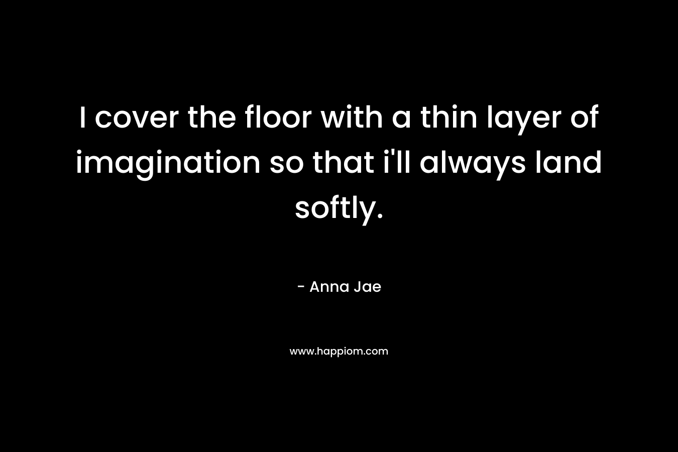 I cover the floor with a thin layer of imagination so that i'll always land softly.