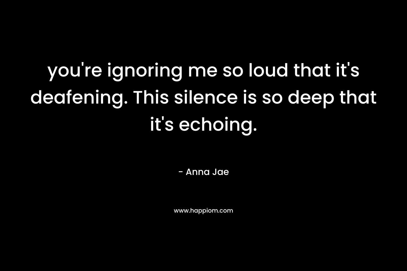 you're ignoring me so loud that it's deafening. This silence is so deep that it's echoing.