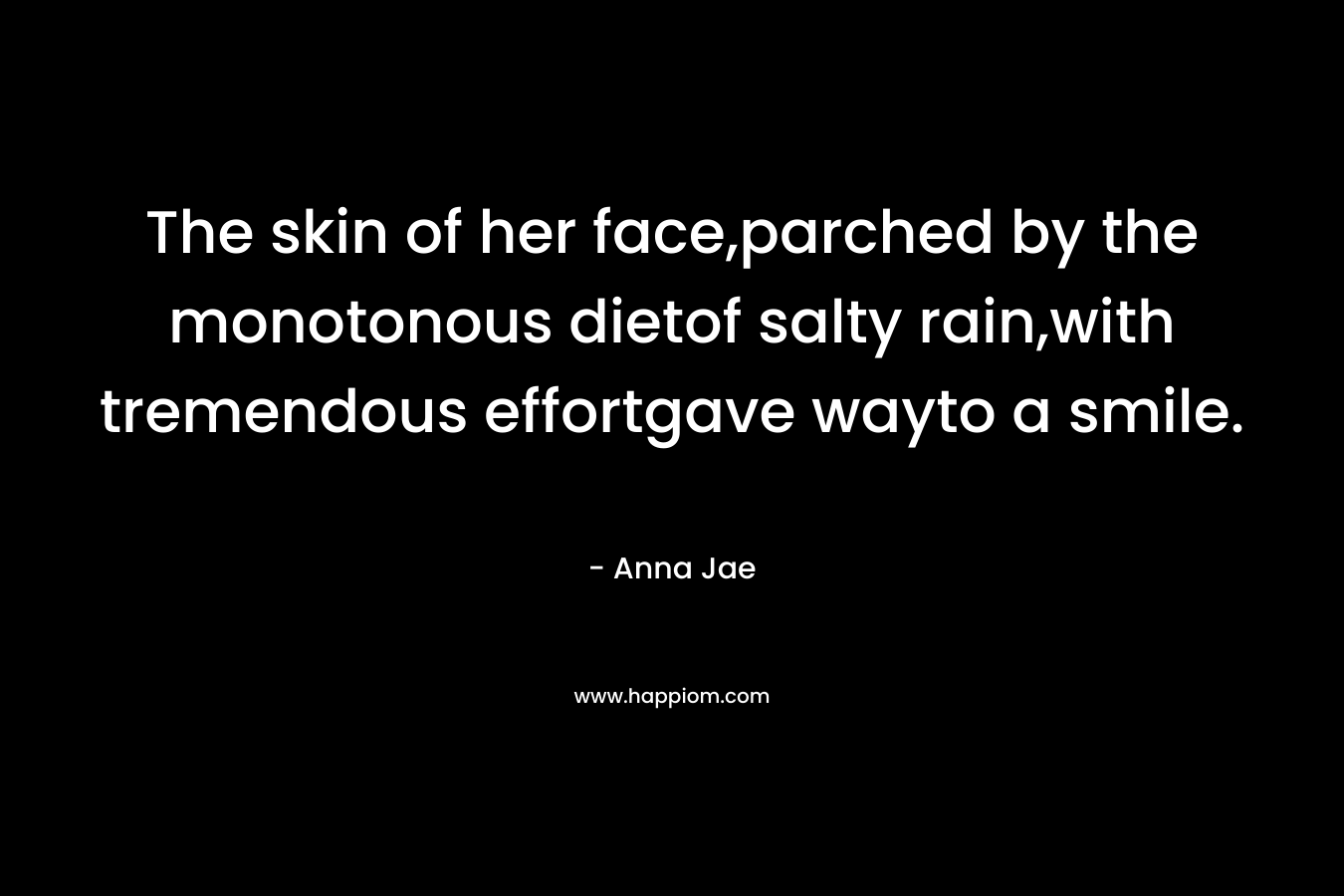 The skin of her face,parched by the monotonous dietof salty rain,with tremendous effortgave wayto a smile. – Anna Jae