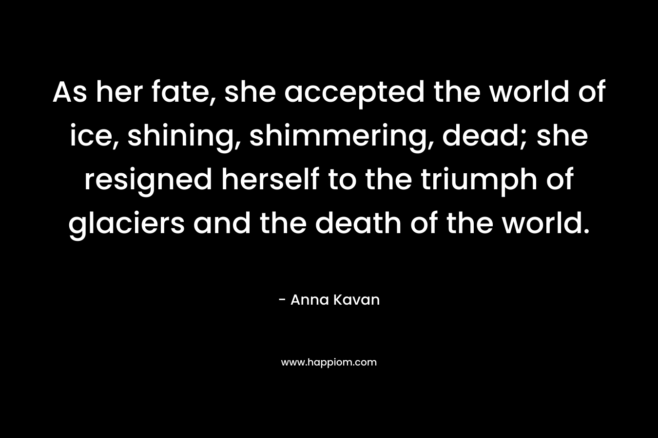 As her fate, she accepted the world of ice, shining, shimmering, dead; she resigned herself to the triumph of glaciers and the death of the world. – Anna Kavan