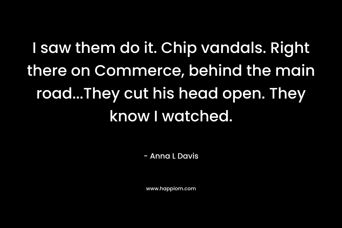 I saw them do it. Chip vandals. Right there on Commerce, behind the main road…They cut his head open. They know I watched. – Anna L Davis