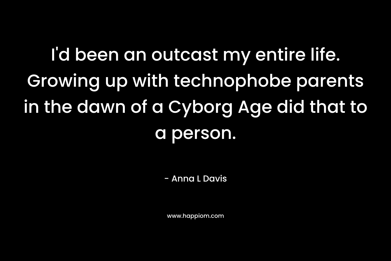 I’d been an outcast my entire life. Growing up with technophobe parents in the dawn of a Cyborg Age did that to a person. – Anna L Davis