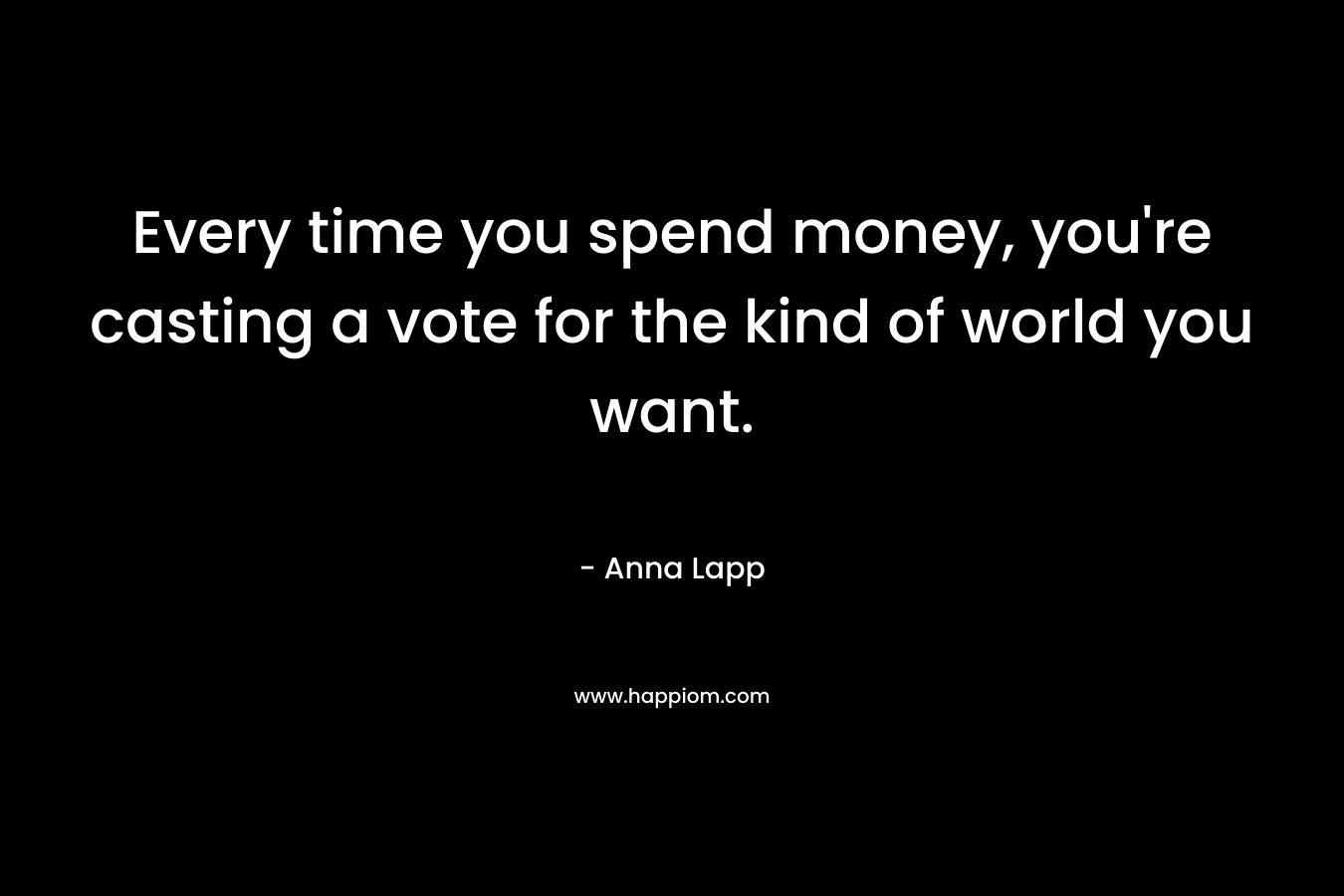 Every time you spend money, you’re casting a vote for the kind of world you want. – Anna Lapp
