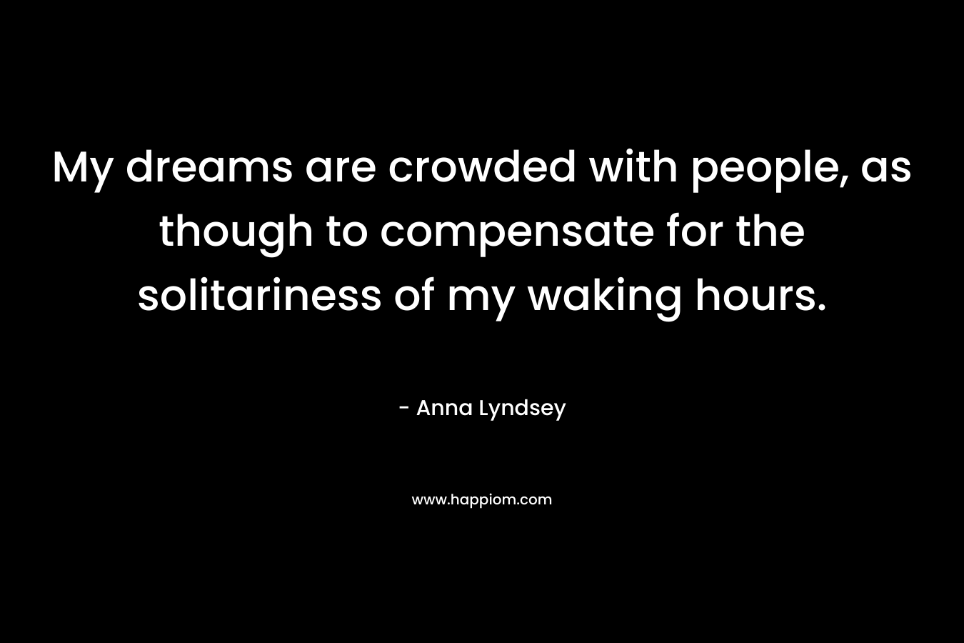 My dreams are crowded with people, as though to compensate for the solitariness of my waking hours. – Anna Lyndsey