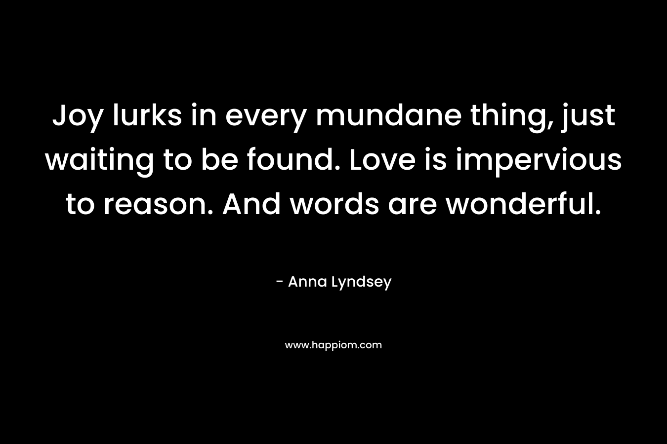 Joy lurks in every mundane thing, just waiting to be found. Love is impervious to reason. And words are wonderful. – Anna Lyndsey