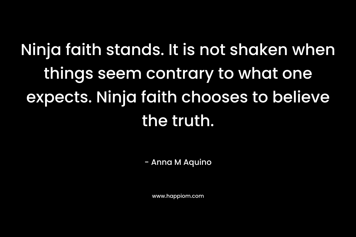 Ninja faith stands. It is not shaken when things seem contrary to what one expects. Ninja faith chooses to believe the truth. – Anna M Aquino