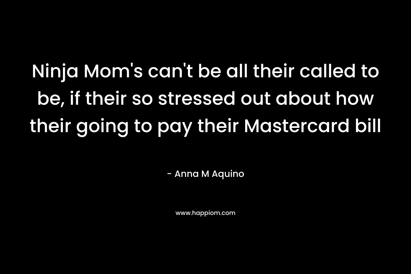 Ninja Mom’s can’t be all their called to be, if their so stressed out about how their going to pay their Mastercard bill – Anna M Aquino