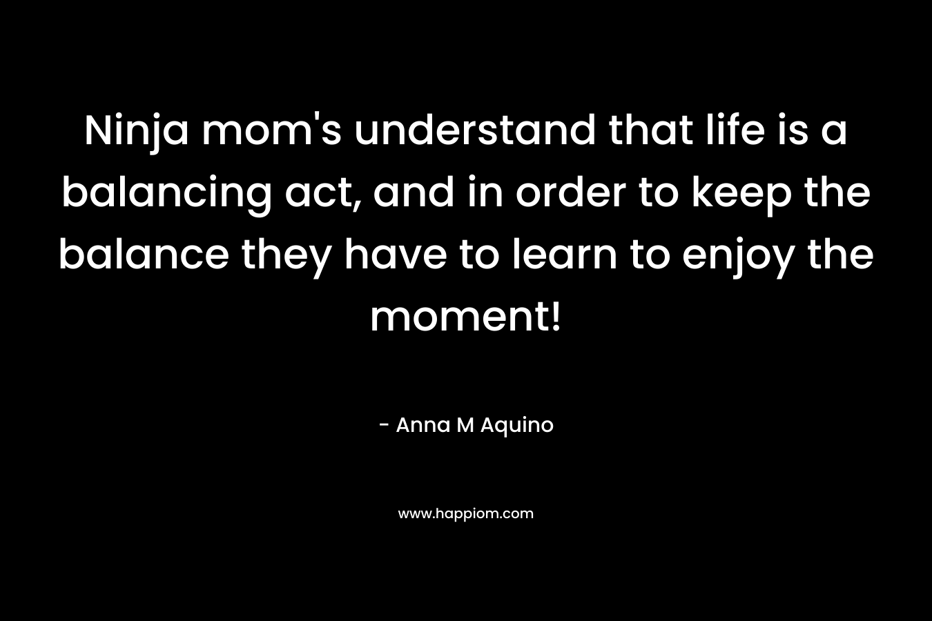 Ninja mom’s understand that life is a balancing act, and in order to keep the balance they have to learn to enjoy the moment! – Anna M Aquino