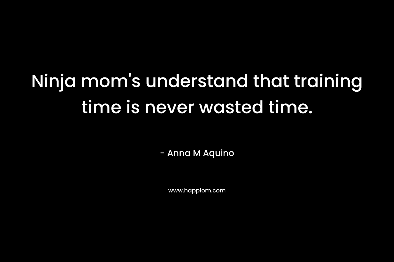 Ninja mom’s understand that training time is never wasted time. – Anna M Aquino