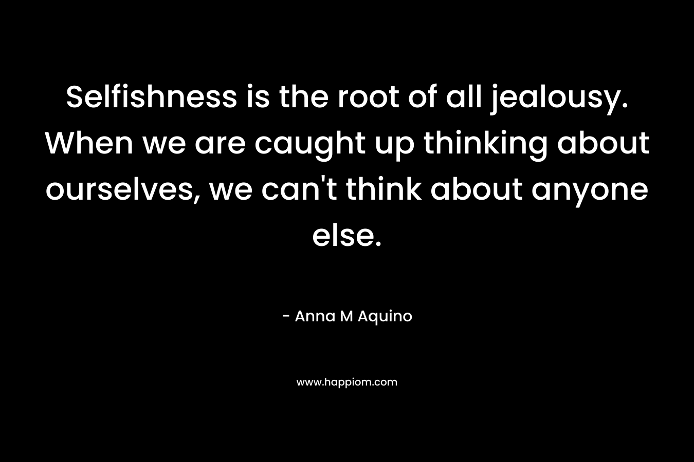 Selfishness is the root of all jealousy. When we are caught up thinking about ourselves, we can’t think about anyone else. – Anna M Aquino