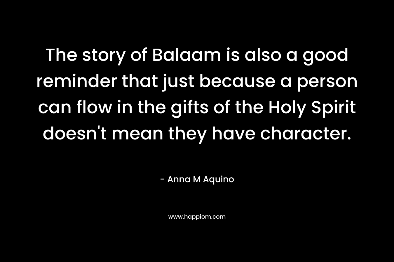 The story of Balaam is also a good reminder that just because a person can flow in the gifts of the Holy Spirit doesn’t mean they have character. – Anna M Aquino