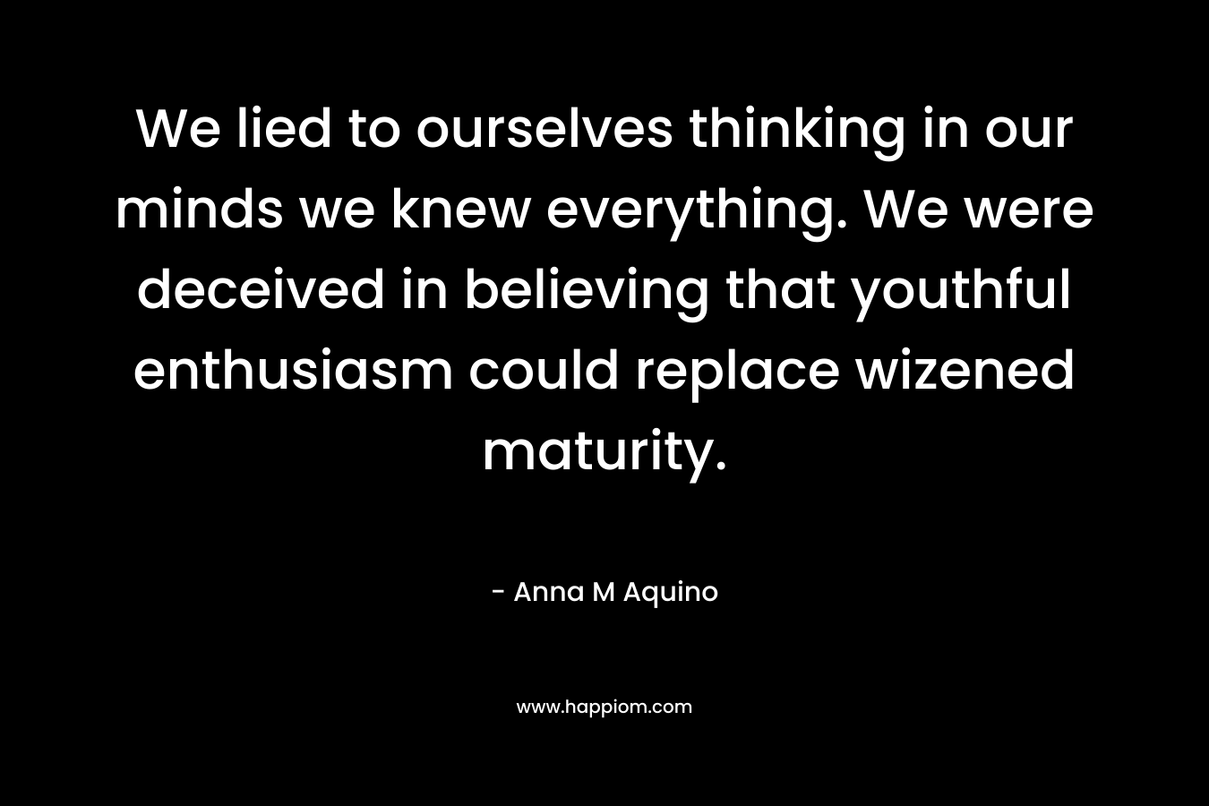 We lied to ourselves thinking in our minds we knew everything. We were deceived in believing that youthful enthusiasm could replace wizened maturity.
