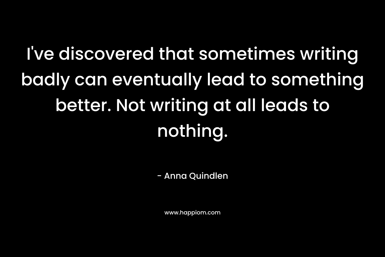 I’ve discovered that sometimes writing badly can eventually lead to something better. Not writing at all leads to nothing. – Anna Quindlen
