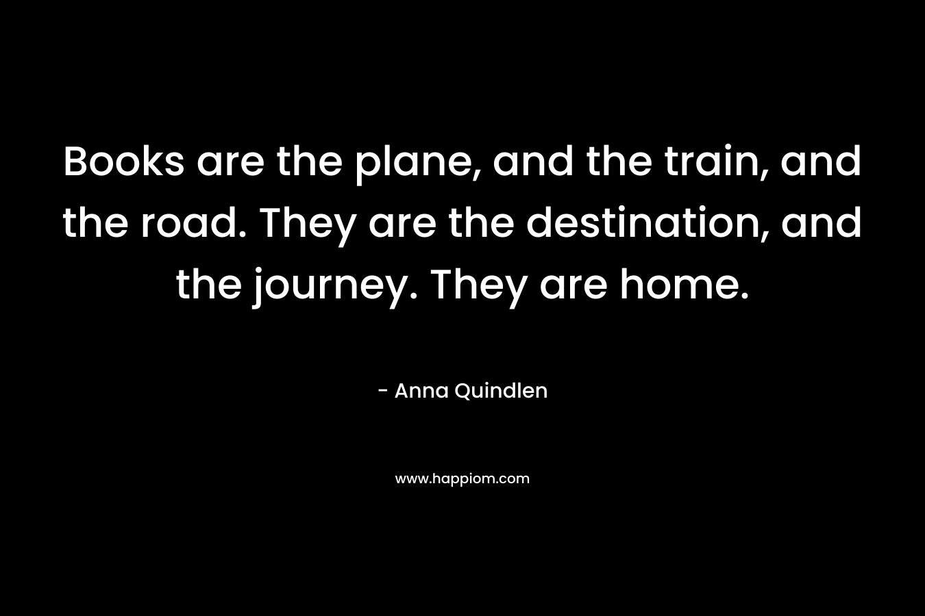 Books are the plane, and the train, and the road. They are the destination, and the journey. They are home.