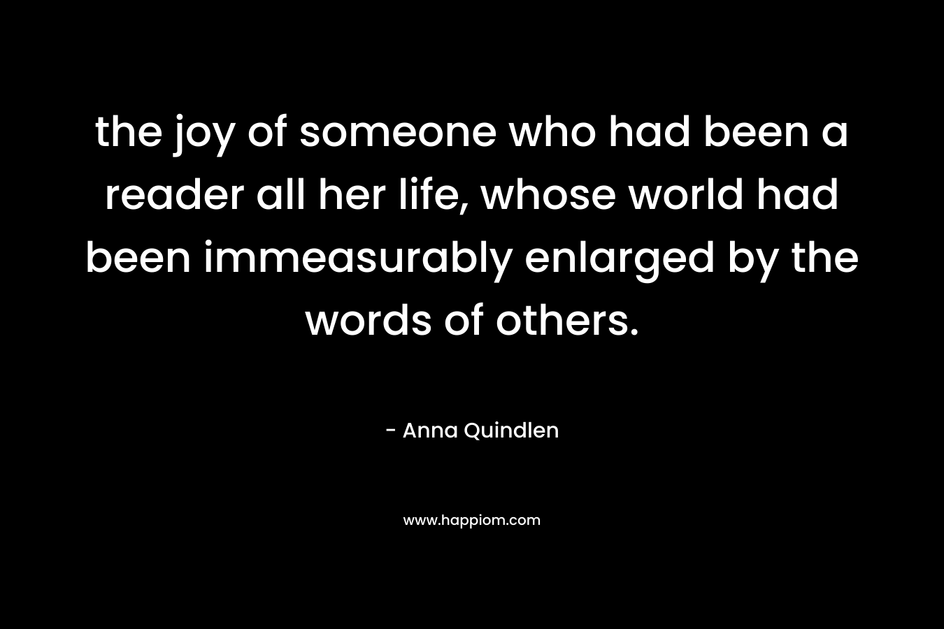 the joy of someone who had been a reader all her life, whose world had been immeasurably enlarged by the words of others. – Anna Quindlen