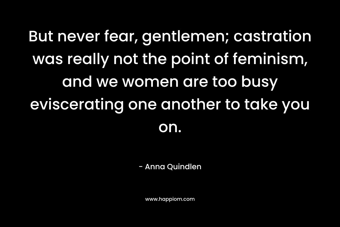 But never fear, gentlemen; castration was really not the point of feminism, and we women are too busy eviscerating one another to take you on. – Anna Quindlen
