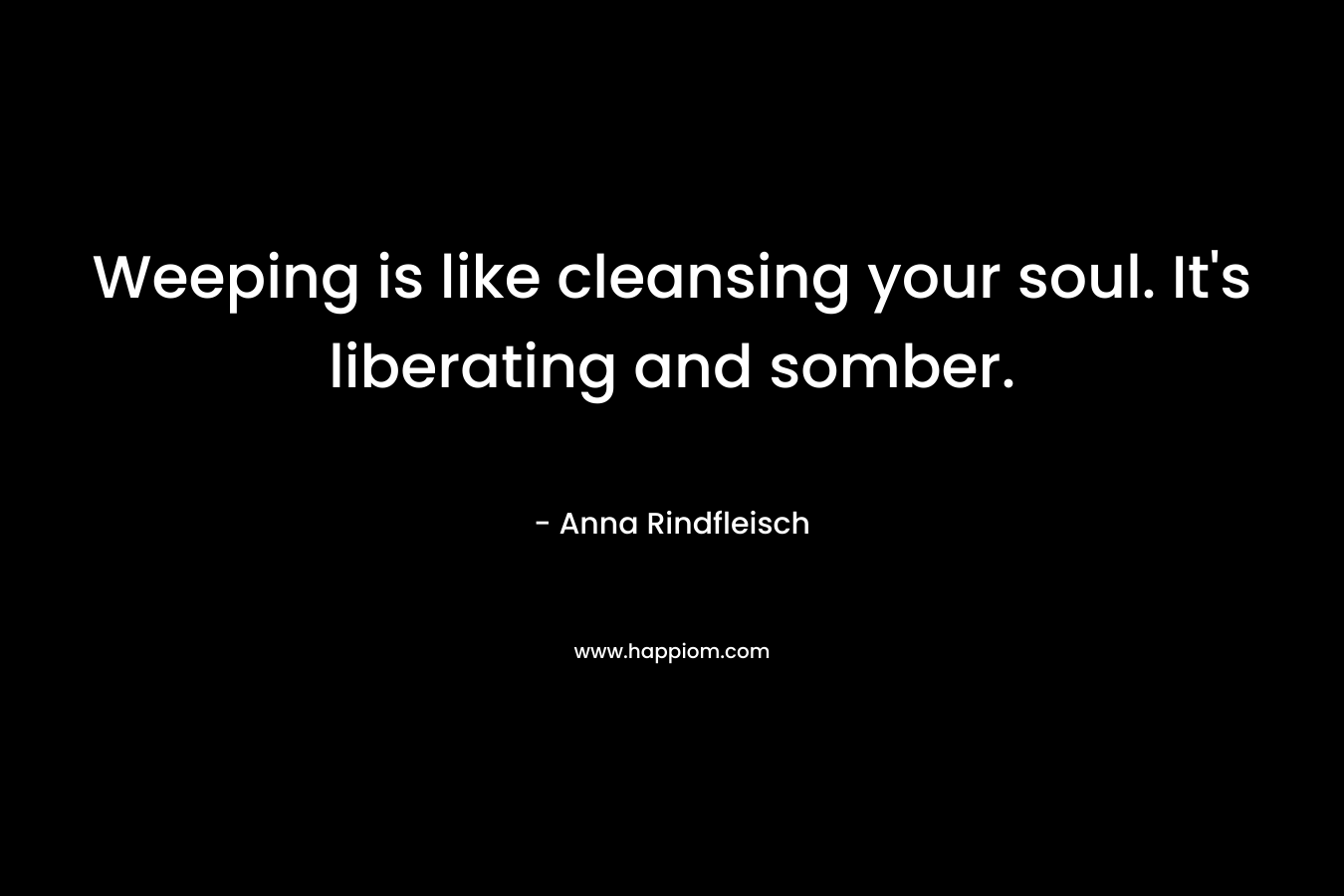 Weeping is like cleansing your soul. It’s liberating and somber. – Anna Rindfleisch