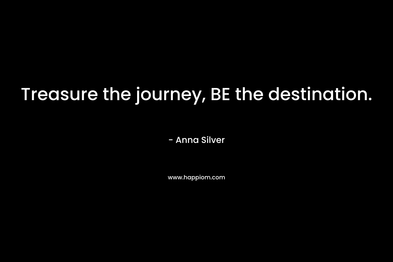 Treasure the journey, BE the destination. – Anna  Silver