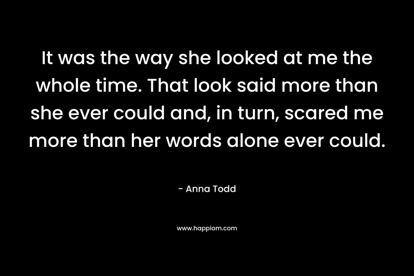 It was the way she looked at me the whole time. That look said more than she ever could and, in turn, scared me more than her words alone ever could. – Anna Todd