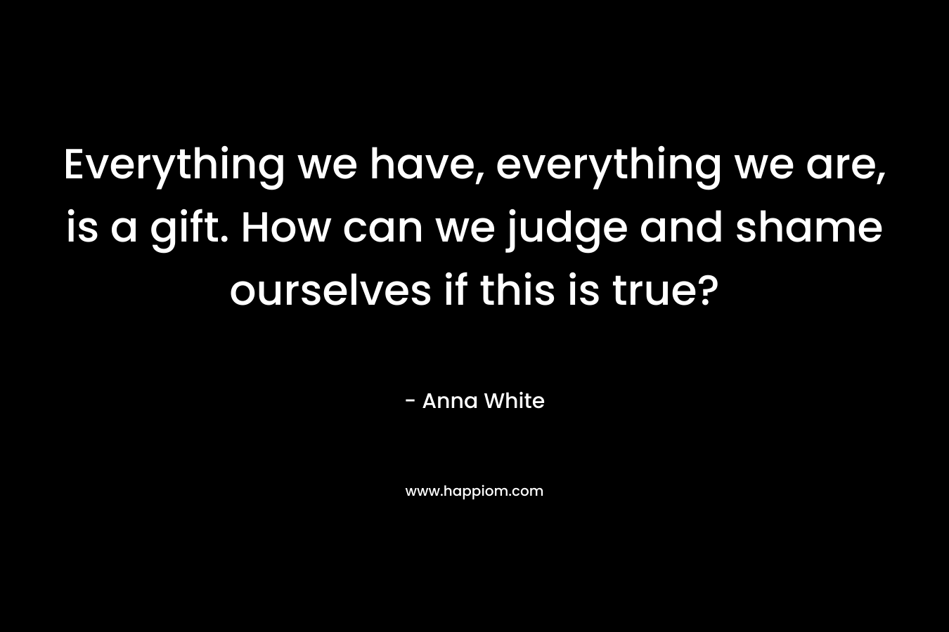 Everything we have, everything we are, is a gift. How can we judge and shame ourselves if this is true?