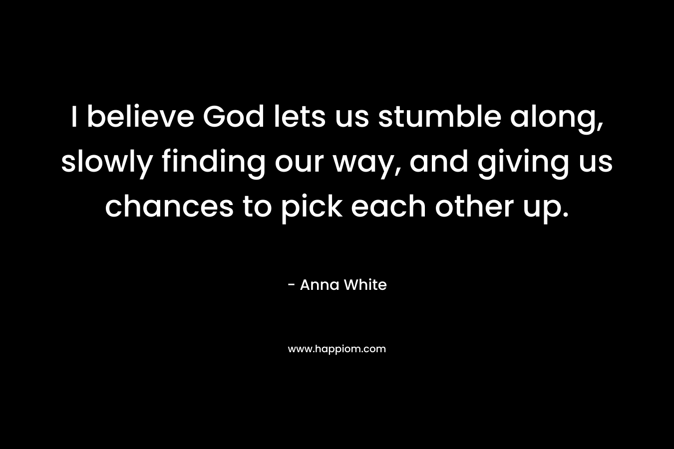 I believe God lets us stumble along, slowly finding our way, and giving us chances to pick each other up.